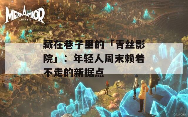 藏在巷子里的「青丝影院」：年轻人周末赖着不走的新据点