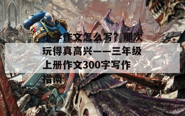 小学作文怎么写？那次玩得真高兴——三年级上册作文300字写作指南