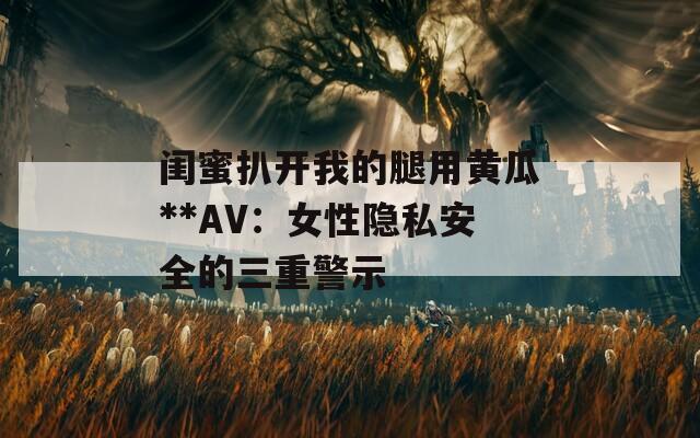 闺蜜扒开我的腿用黄瓜**AV：女性隐私安全的三重警示