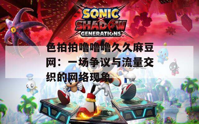色拍拍噜噜噜久久麻豆网：一场争议与流量交织的网络现象