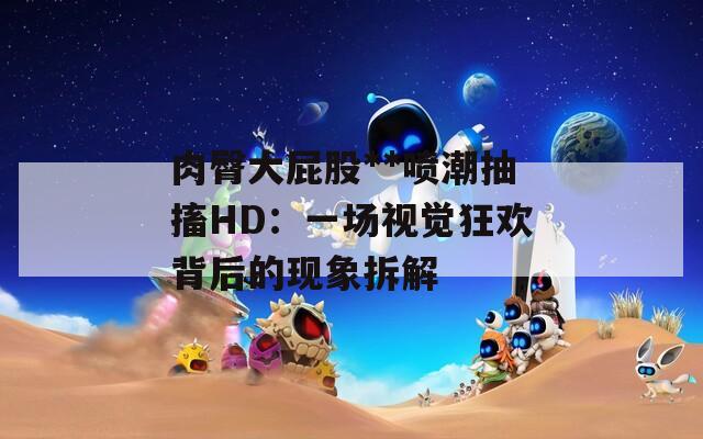 肉臀大屁股**喷潮抽搐HD：一场视觉狂欢背后的现象拆解