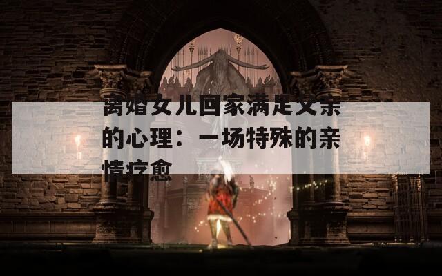 离婚女儿回家满足父亲的心理：一场特殊的亲情疗愈