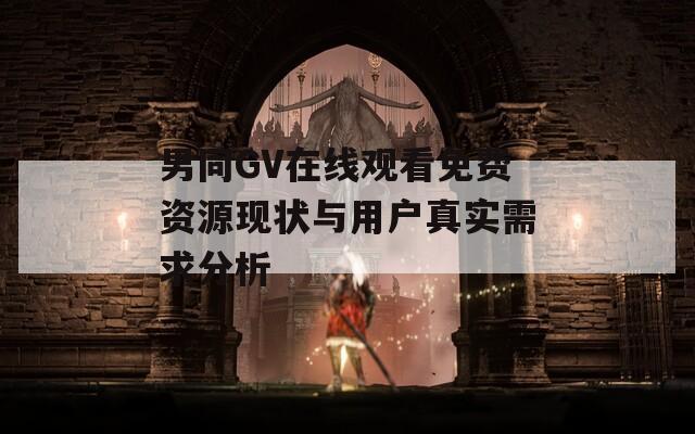 男同GV在线观看免费资源现状与用户真实需求分析