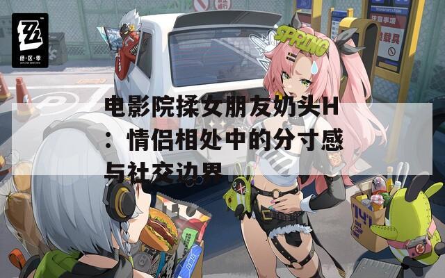 电影院揉女朋友奶头H：情侣相处中的分寸感与社交边界