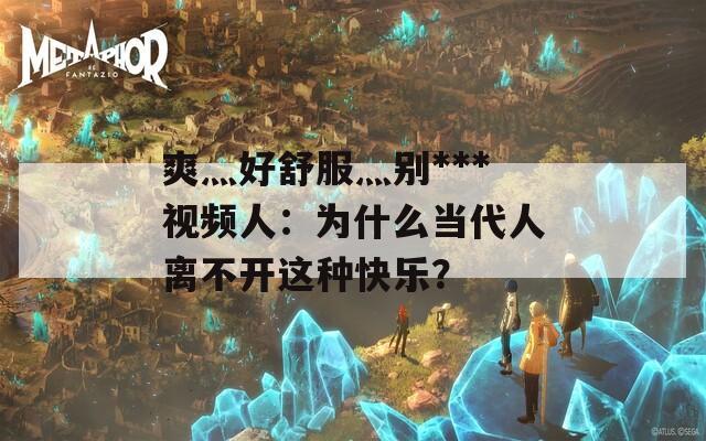 爽灬好舒服灬别***视频人：为什么当代人离不开这种快乐？