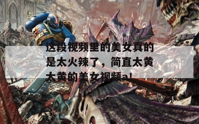 这段视频里的美女真的是太火辣了，简直太黄太黄的美女视频a！