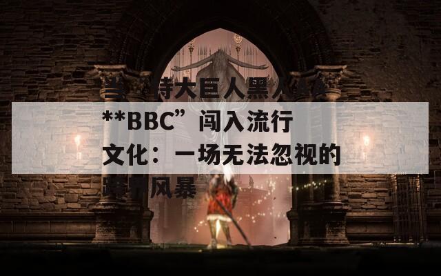 当“特大巨人黑人AA**BBC”闯入流行文化：一场无法忽视的跨界风暴