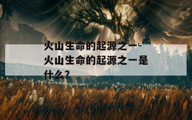 火山生命的起源之一-火山生命的起源之一是什么？