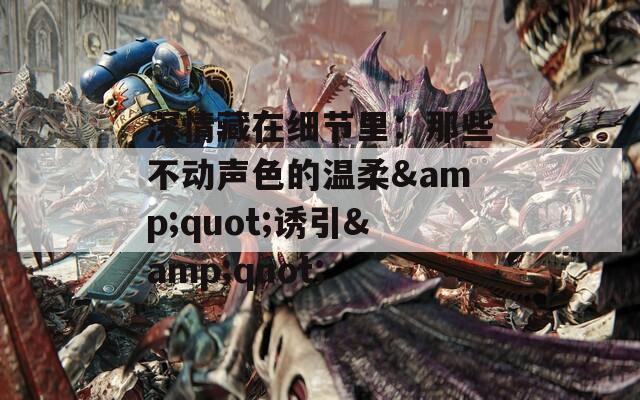 深情藏在细节里：那些不动声色的温柔&amp;quot;诱引&amp;quot;