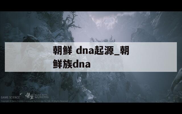 朝鲜 dna起源_朝鲜族dna