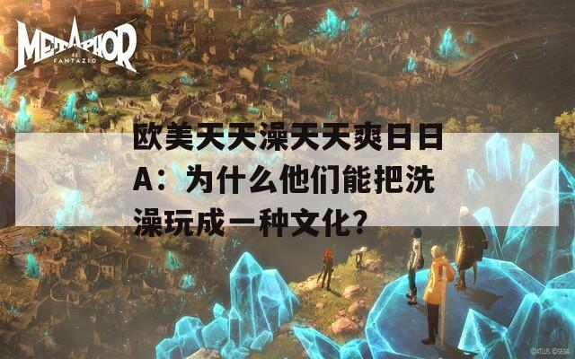 欧美天天澡天天爽日日A：为什么他们能把洗澡玩成一种文化？  第1张