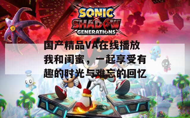 国产精品VA在线播放我和闺蜜，一起享受有趣的时光与难忘的回忆