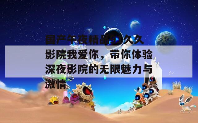 国产午夜精品91久久影院我爱你，带你体验深夜影院的无限魅力与激情