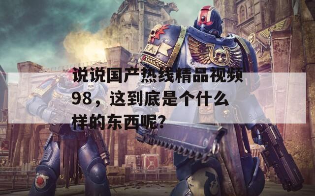 说说国产热线精品视频98，这到底是个什么样的东西呢？