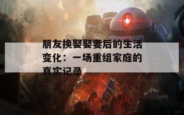 朋友换娶娶妻后的生活变化：一场重组家庭的真实记录