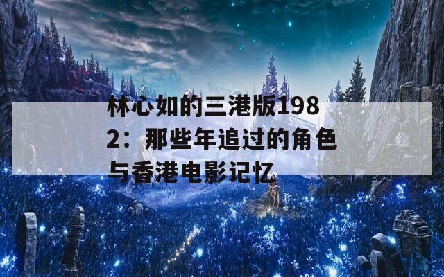 林心如的三港版1982：那些年追过的角色与香港电影记忆