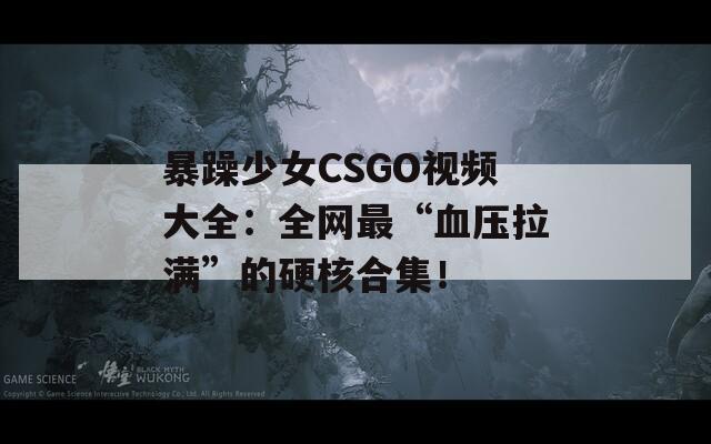 暴躁少女CSGO视频大全：全网最“血压拉满”的硬核合集！