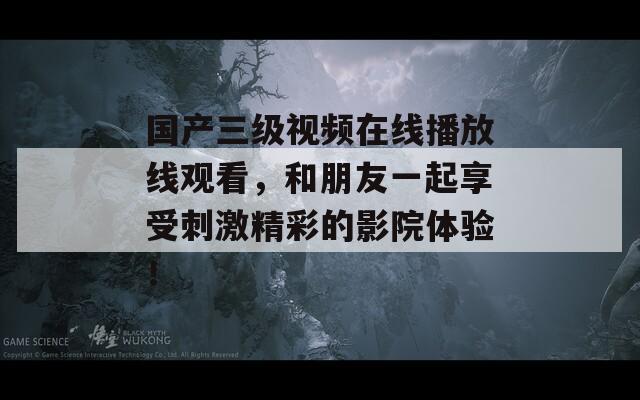 国产三级视频在线播放线观看，和朋友一起享受刺激精彩的影院体验！