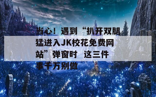 当心！遇到“扒开双腿猛进入JK校花免费网站”弹窗时  这三件事千万别做