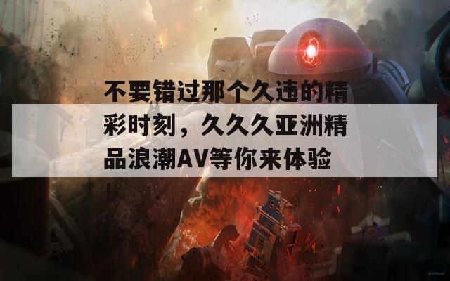 不要错过那个久违的精彩时刻，久久久亚洲精品浪潮AV等你来体验！