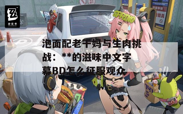 泡面配老干妈与生肉挑战：**的滋味中文字幕BD怎么征服观众