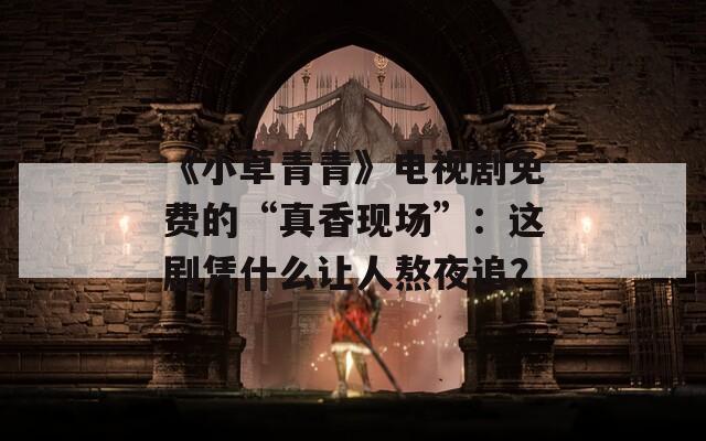 《小草青青》电视剧免费的“真香现场”：这剧凭什么让人熬夜追？