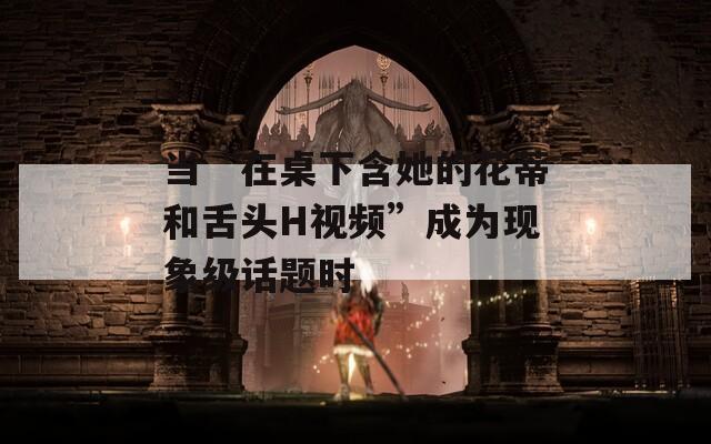 当“在桌下含她的花蒂和舌头H视频”成为现象级话题时