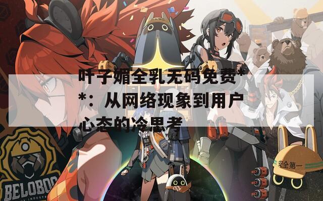 叶子媚全乳无码免费**：从网络现象到用户心态的冷思考