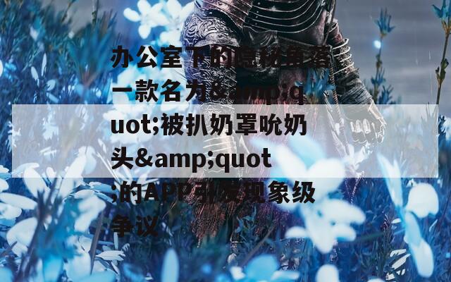 办公室下的隐秘角落：一款名为&amp;quot;被扒奶罩吮奶头&amp;quot;的APP引发现象级争议