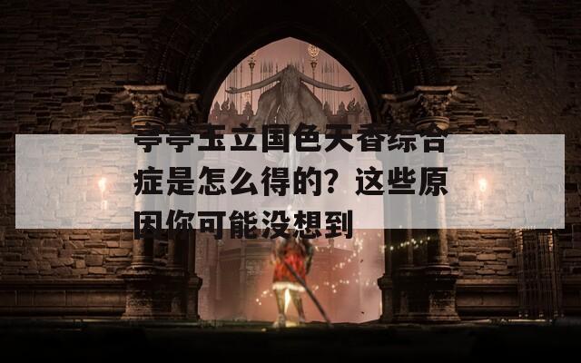亭亭玉立国色天香综合症是怎么得的？这些原因你可能没想到