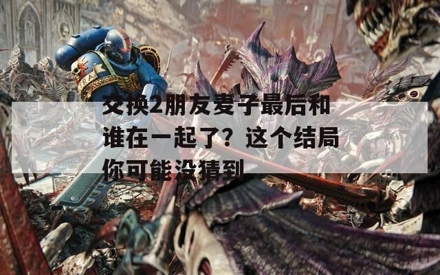 交换2朋友麦子最后和谁在一起了？这个结局你可能没猜到