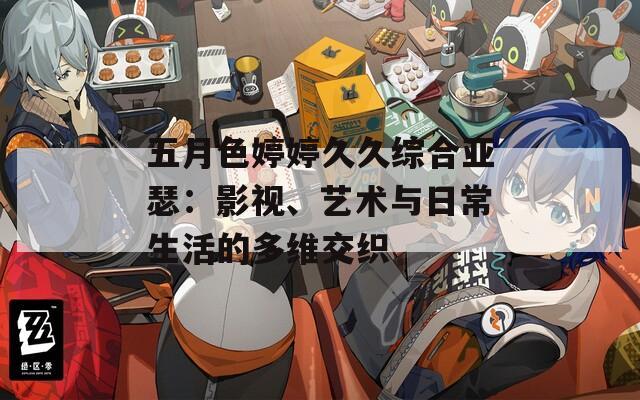 五月色婷婷久久综合亚瑟：影视、艺术与日常生活的多维交织
