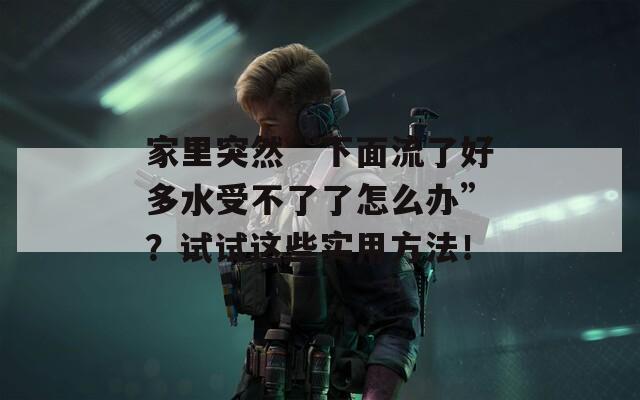 家里突然“下面流了好多水受不了了怎么办”？试试这些实用方法！