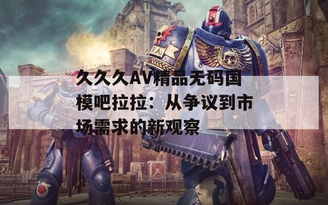 久久久AV精品无码国模吧拉拉：从争议到市场需求的新观察