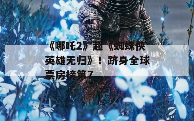《哪吒2》超《蜘蛛侠英雄无归》！跻身全球票房榜第7