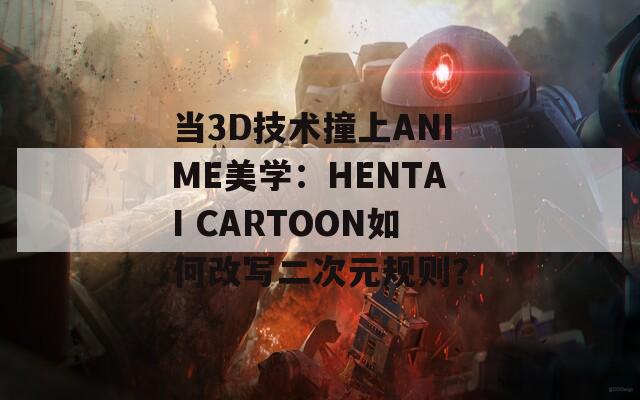 当3D技术撞上ANIME美学：HENTAI CARTOON如何改写二次元规则？