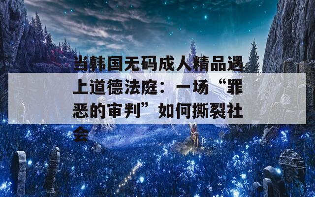 当韩国无码成人精品遇上道德法庭：一场“罪恶的审判”如何撕裂社会