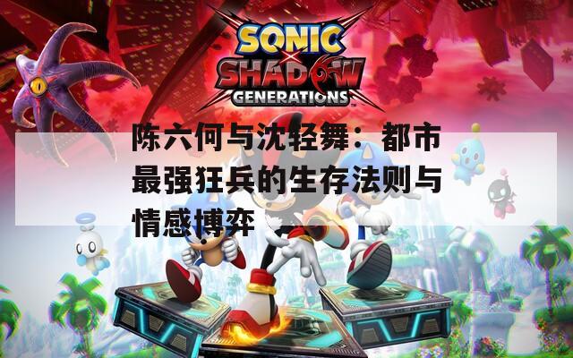 陈六何与沈轻舞：都市最强狂兵的生存法则与情感博弈