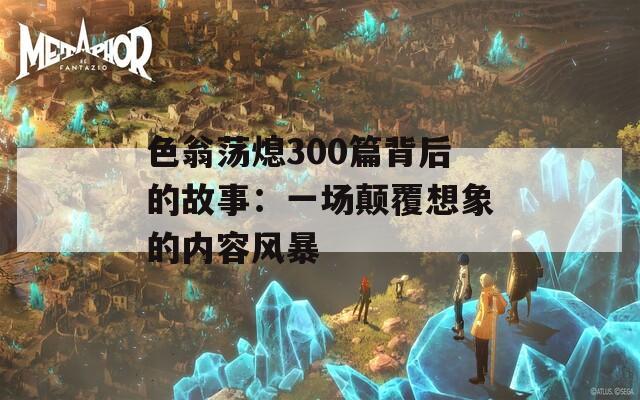 色翁荡熄300篇背后的故事：一场颠覆想象的内容风暴
