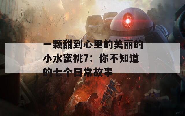 一颗甜到心里的美丽的小水蜜桃7：你不知道的七个日常故事