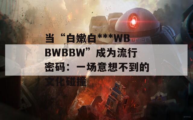 当“白嫩白***WBBWBBW”成为流行密码：一场意想不到的文化碰撞
