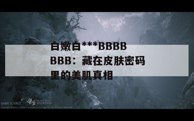 白嫩白***BBBBBBB：藏在皮肤密码里的美肌真相