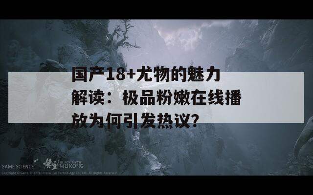 国产18+尤物的魅力解读：极品粉嫩在线播放为何引发热议？