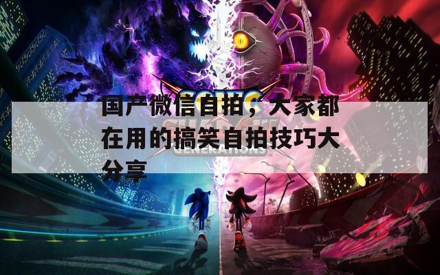 国产微信自拍，大家都在用的搞笑自拍技巧大分享