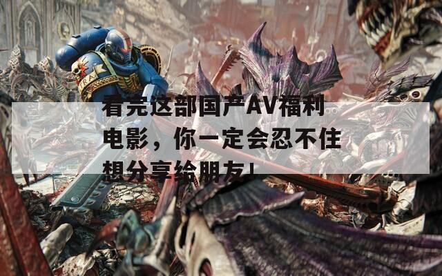 看完这部国产AV福利电影，你一定会忍不住想分享给朋友！