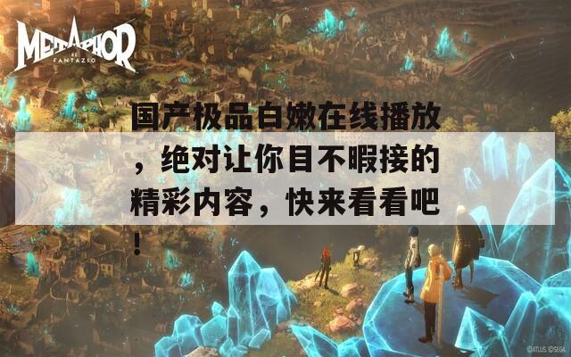 国产极品白嫩在线播放，绝对让你目不暇接的精彩内容，快来看看吧！