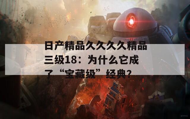 日产精品久久久久精品三级18：为什么它成了“宝藏级”经典？
