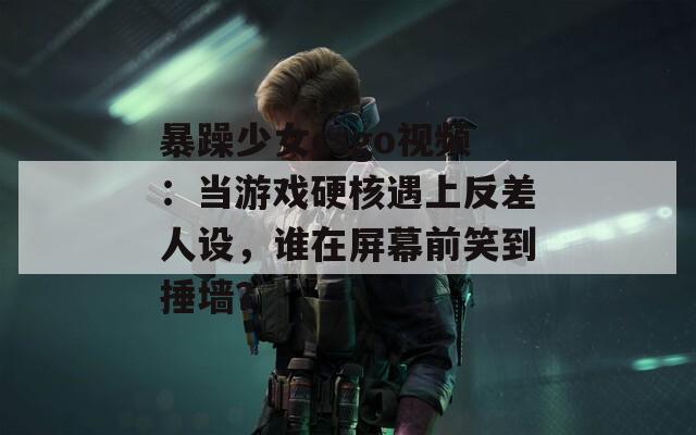 暴躁少女csgo视频：当游戏硬核遇上反差人设，谁在屏幕前笑到捶墙？  第1张