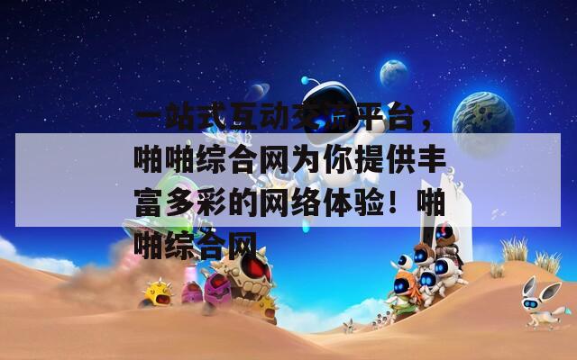一站式互动交流平台，啪啪综合网为你提供丰富多彩的网络体验！啪啪综合网