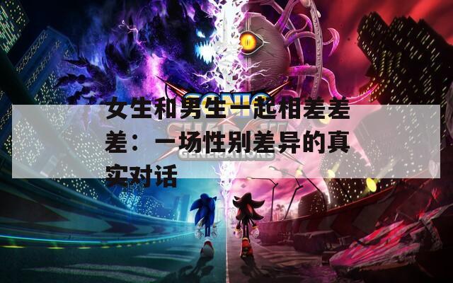 女生和男生一起相差差差：一场性别差异的真实对话